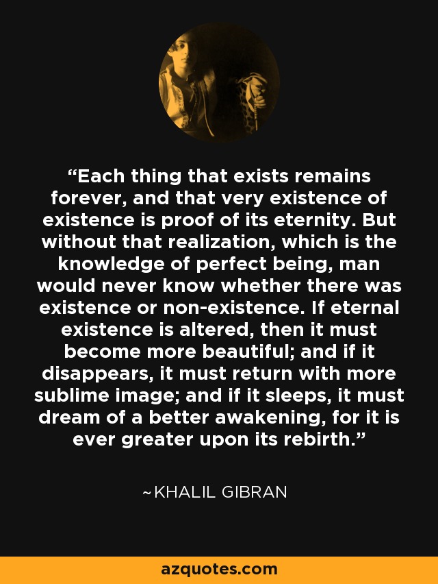 Each thing that exists remains forever, and that very existence of existence is proof of its eternity. But without that realization, which is the knowledge of perfect being, man would never know whether there was existence or non-existence. If eternal existence is altered, then it must become more beautiful; and if it disappears, it must return with more sublime image; and if it sleeps, it must dream of a better awakening, for it is ever greater upon its rebirth. - Khalil Gibran