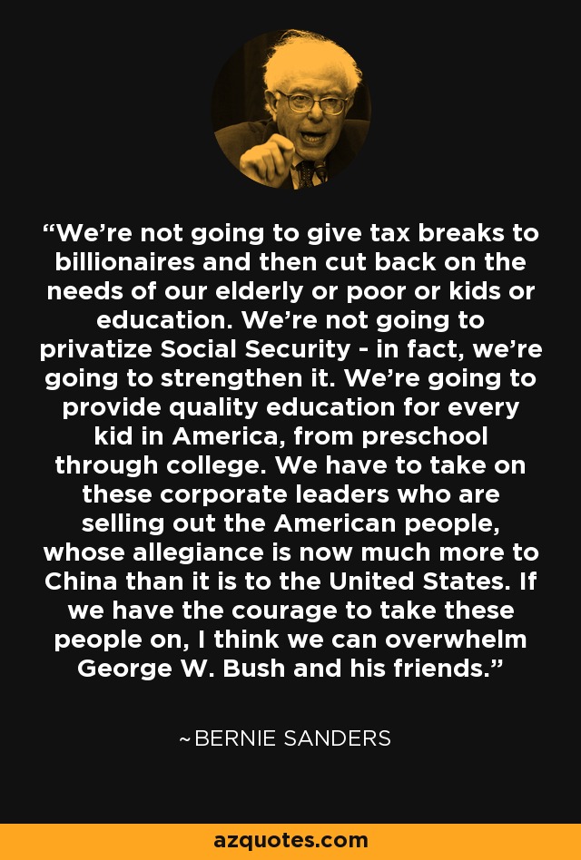 We're not going to give tax breaks to billionaires and then cut back on the needs of our elderly or poor or kids or education. We're not going to privatize Social Security - in fact, we're going to strengthen it. We're going to provide quality education for every kid in America, from preschool through college. We have to take on these corporate leaders who are selling out the American people, whose allegiance is now much more to China than it is to the United States. If we have the courage to take these people on, I think we can overwhelm George W. Bush and his friends. - Bernie Sanders