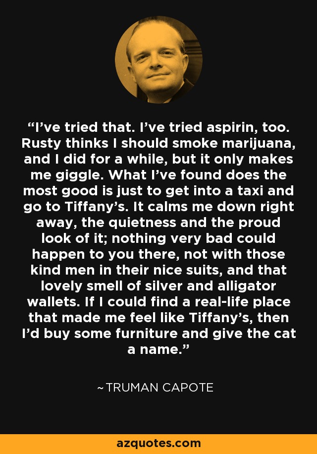 I’ve tried that. I’ve tried aspirin, too. Rusty thinks I should smoke marijuana, and I did for a while, but it only makes me giggle. What I’ve found does the most good is just to get into a taxi and go to Tiffany’s. It calms me down right away, the quietness and the proud look of it; nothing very bad could happen to you there, not with those kind men in their nice suits, and that lovely smell of silver and alligator wallets. If I could find a real-life place that made me feel like Tiffany’s, then I’d buy some furniture and give the cat a name. - Truman Capote