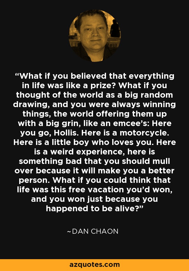 What if you believed that everything in life was like a prize? What if you thought of the world as a big random drawing, and you were always winning things, the world offering them up with a big grin, like an emcee's: Here you go, Hollis. Here is a motorcycle. Here is a little boy who loves you. Here is a weird experience, here is something bad that you should mull over because it will make you a better person. What if you could think that life was this free vacation you'd won, and you won just because you happened to be alive? - Dan Chaon