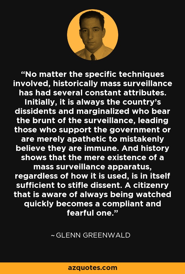 No matter the specific techniques involved, historically mass surveillance has had several constant attributes. Initially, it is always the country’s dissidents and marginalized who bear the brunt of the surveillance, leading those who support the government or are merely apathetic to mistakenly believe they are immune. And history shows that the mere existence of a mass surveillance apparatus, regardless of how it is used, is in itself sufficient to stifle dissent. A citizenry that is aware of always being watched quickly becomes a compliant and fearful one. - Glenn Greenwald