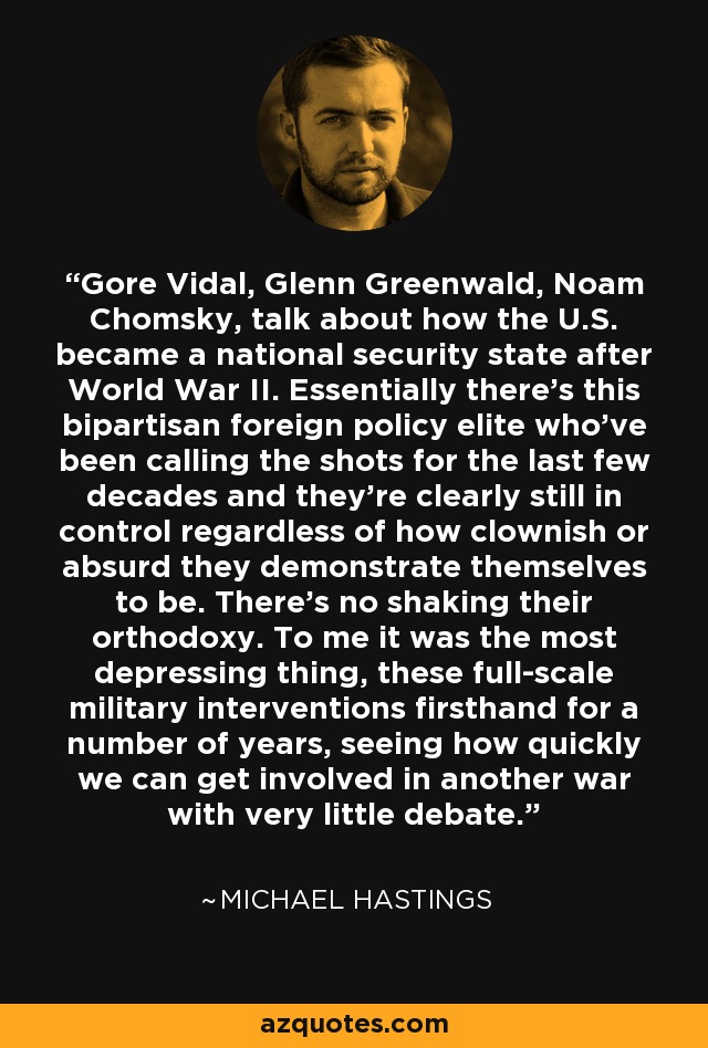 Gore Vidal, Glenn Greenwald, Noam Chomsky, talk about how the U.S. became a national security state after World War II. Essentially there's this bipartisan foreign policy elite who've been calling the shots for the last few decades and they're clearly still in control regardless of how clownish or absurd they demonstrate themselves to be. There's no shaking their orthodoxy. To me it was the most depressing thing, these full-scale military interventions firsthand for a number of years, seeing how quickly we can get involved in another war with very little debate. - Michael Hastings