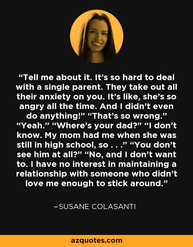 Tell me about it. It’s so hard to deal with a single parent. They take out all their anxiety on you. It’s like, she’s so angry all the time. And I didn’t even do anything!” “That’s so wrong.” “Yeah.” “Where’s your dad?” “I don’t know. My mom had me when she was still in high school, so . . .” “You don’t see him at all?” “No, and I don’t want to. I have no interest in maintaining a relationship with someone who didn’t love me enough to stick around. - Susane Colasanti