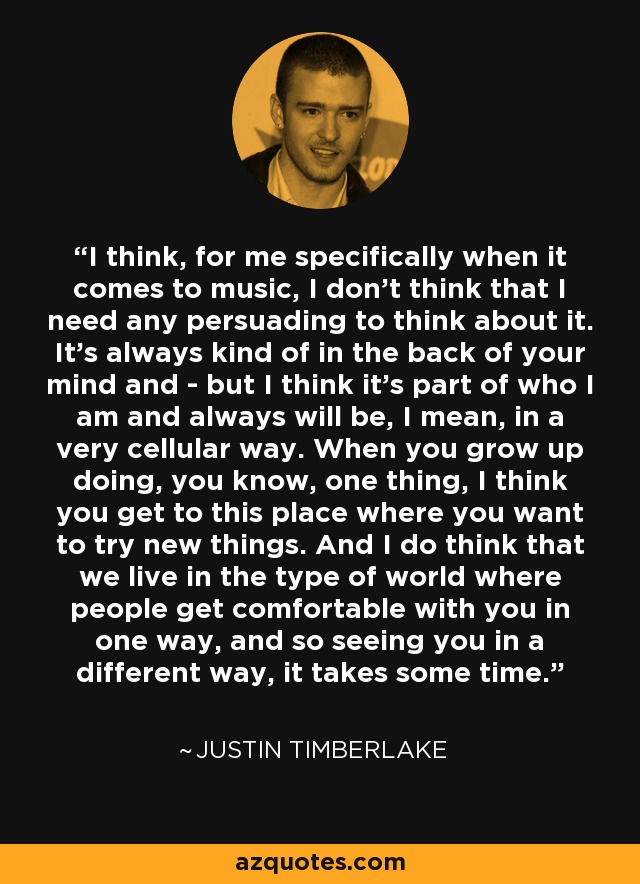 I think, for me specifically when it comes to music, I don't think that I need any persuading to think about it. It's always kind of in the back of your mind and - but I think it's part of who I am and always will be, I mean, in a very cellular way. When you grow up doing, you know, one thing, I think you get to this place where you want to try new things. And I do think that we live in the type of world where people get comfortable with you in one way, and so seeing you in a different way, it takes some time. - Justin Timberlake
