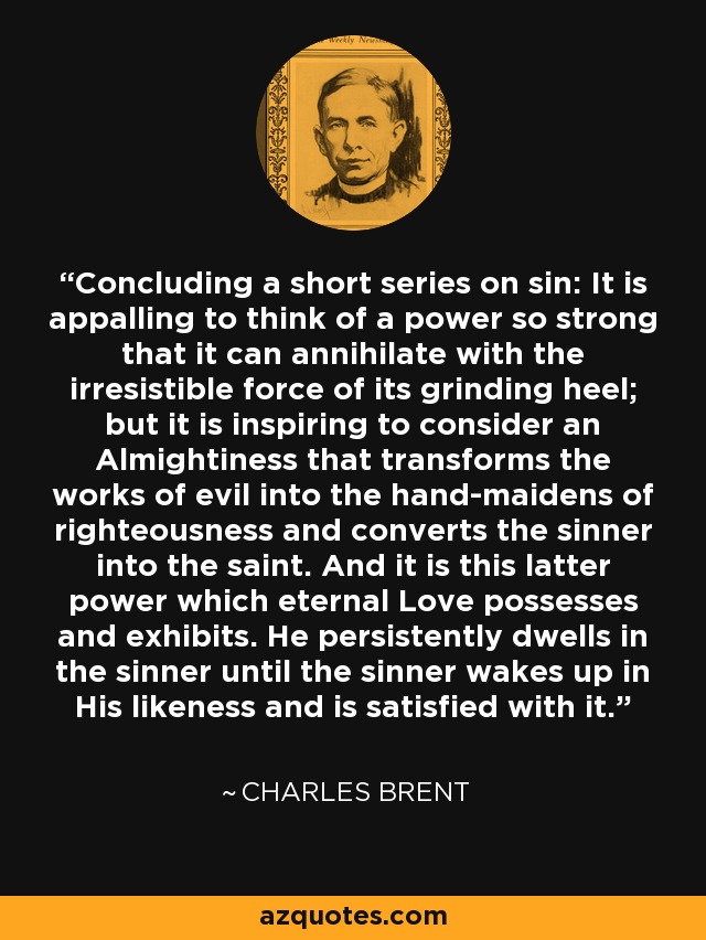 Concluding a short series on sin: It is appalling to think of a power so strong that it can annihilate with the irresistible force of its grinding heel; but it is inspiring to consider an Almightiness that transforms the works of evil into the hand-maidens of righteousness and converts the sinner into the saint. And it is this latter power which eternal Love possesses and exhibits. He persistently dwells in the sinner until the sinner wakes up in His likeness and is satisfied with it. - Charles Brent