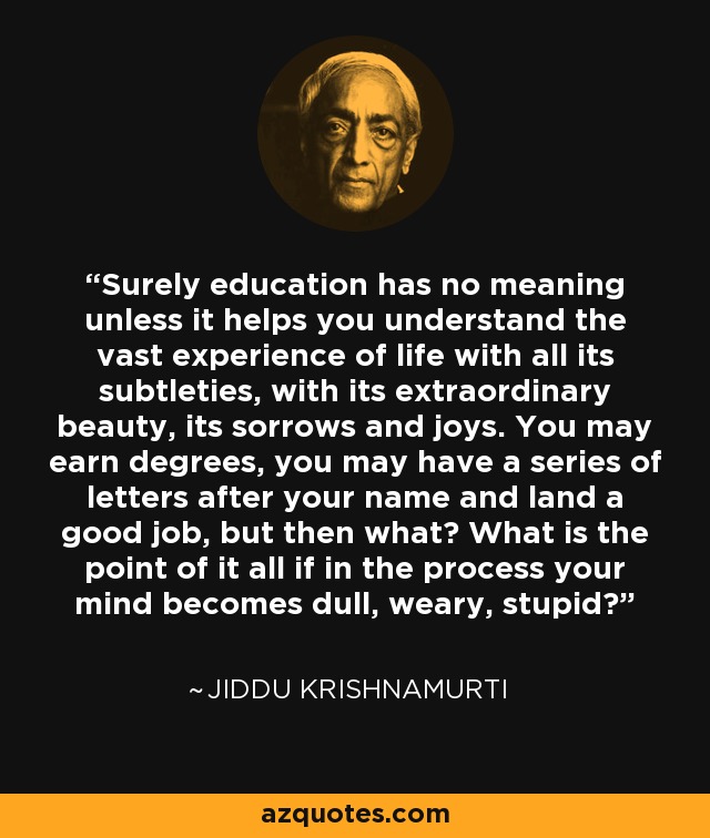 Surely education has no meaning unless it helps you understand the vast experience of life with all its subtleties, with its extraordinary beauty, its sorrows and joys. You may earn degrees, you may have a series of letters after your name and land a good job, but then what? What is the point of it all if in the process your mind becomes dull, weary, stupid? - Jiddu Krishnamurti