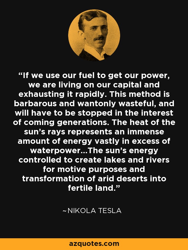 Si utilizamos nuestro combustible para obtener energía, estamos viviendo de nuestro capital y agotándolo rápidamente. Este método es bárbaro y derrochador, y habrá que ponerle fin en interés de las generaciones venideras. El calor de los rayos del sol representa una inmensa cantidad de energía muy superior a la fuerza hidráulica... La energía del sol controlada para crear lagos y ríos con fines motrices y de transformación de desiertos áridos en tierras fértiles. - Nikola Tesla