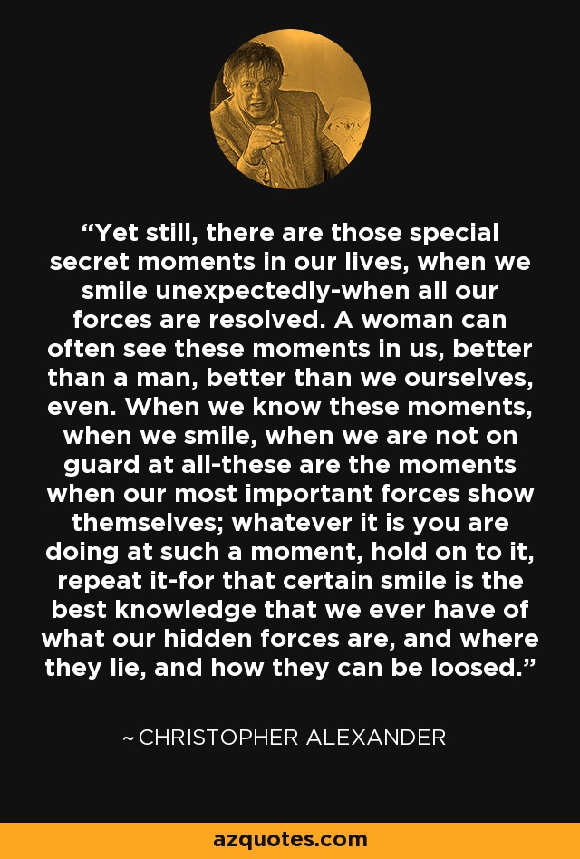 Aun así, existen esos momentos secretos especiales en nuestras vidas, cuando sonreímos inesperadamente, cuando todas nuestras fuerzas se resuelven. A menudo, una mujer puede ver esos momentos en nosotras, mejor que un hombre, incluso mejor que nosotras mismas. Cuando conocemos esos momentos, cuando sonreímos, cuando no estamos en guardia en absoluto, ésos son los momentos en los que nuestras fuerzas más importantes se muestran; sea lo que sea lo que estés haciendo en ese momento, aférrate a ello, repítelo, porque esa sonrisa certera es el mejor conocimiento que tenemos de cuáles son nuestras fuerzas ocultas, y dónde residen, y cómo pueden desatarse. - Christopher Alexander