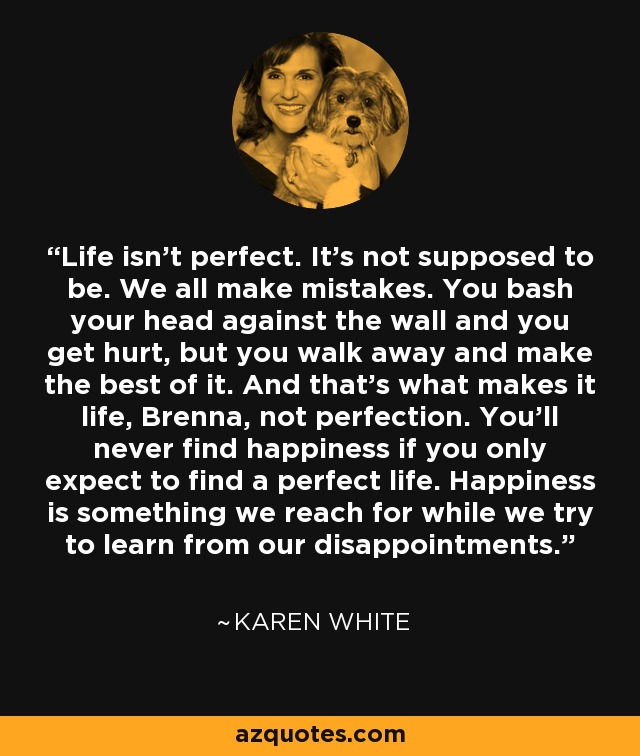 Life isn't perfect. It's not supposed to be. We all make mistakes. You bash your head against the wall and you get hurt, but you walk away and make the best of it. And that's what makes it life, Brenna, not perfection. You'll never find happiness if you only expect to find a perfect life. Happiness is something we reach for while we try to learn from our disappointments. - Karen White