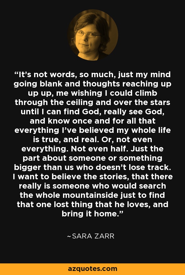 It's not words, so much, just my mind going blank and thoughts reaching up up up, me wishing I could climb through the ceiling and over the stars until I can find God, really see God, and know once and for all that everything I've believed my whole life is true, and real. Or, not even everything. Not even half. Just the part about someone or something bigger than us who doesn't lose track. I want to believe the stories, that there really is someone who would search the whole mountainside just to find that one lost thing that he loves, and bring it home. - Sara Zarr