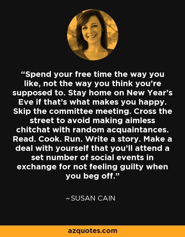 Spend your free time the way you like, not the way you think you're supposed to. Stay home on New Year's Eve if that's what makes you happy. Skip the committee meeting. Cross the street to avoid making aimless chitchat with random acquaintances. Read. Cook. Run. Write a story. Make a deal with yourself that you'll attend a set number of social events in exchange for not feeling guilty when you beg off. - Susan Cain