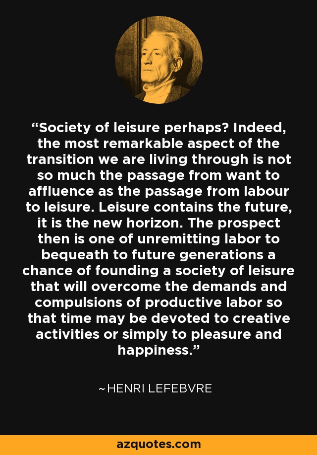 Society of leisure perhaps? Indeed, the most remarkable aspect of the transition we are living through is not so much the passage from want to affluence as the passage from labour to leisure. Leisure contains the future, it is the new horizon. The prospect then is one of unremitting labor to bequeath to future generations a chance of founding a society of leisure that will overcome the demands and compulsions of productive labor so that time may be devoted to creative activities or simply to pleasure and happiness. - Henri Lefebvre