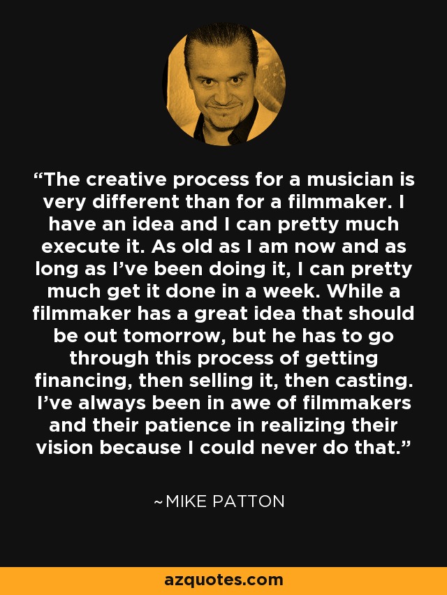 The creative process for a musician is very different than for a filmmaker. I have an idea and I can pretty much execute it. As old as I am now and as long as I've been doing it, I can pretty much get it done in a week. While a filmmaker has a great idea that should be out tomorrow, but he has to go through this process of getting financing, then selling it, then casting. I've always been in awe of filmmakers and their patience in realizing their vision because I could never do that. - Mike Patton