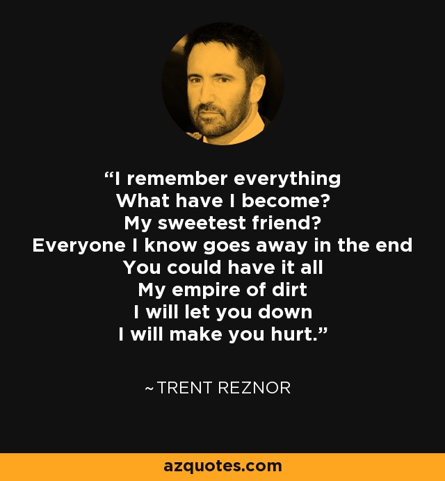 Lo recuerdo todo ¿En qué me he convertido? ¿En mi más dulce amigo? Todos los que conozco se van al final Podrías tenerlo todo Mi imperio de suciedad Te defraudaré Haré que te duela. - Trent Reznor