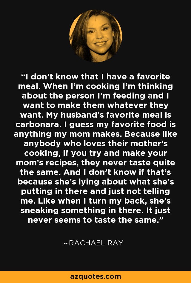 I don't know that I have a favorite meal. When I'm cooking I'm thinking about the person I'm feeding and I want to make them whatever they want. My husband's favorite meal is carbonara. I guess my favorite food is anything my mom makes. Because like anybody who loves their mother's cooking, if you try and make your mom's recipes, they never taste quite the same. And I don't know if that's because she's lying about what she's putting in there and just not telling me. Like when I turn my back, she's sneaking something in there. It just never seems to taste the same. - Rachael Ray