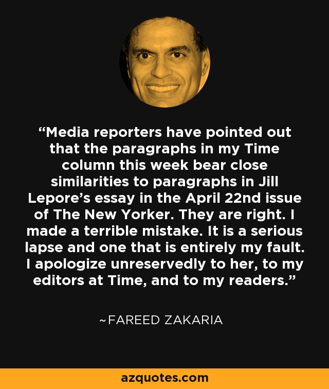 Media reporters have pointed out that the paragraphs in my Time column this week bear close similarities to paragraphs in Jill Lepore's essay in the April 22nd issue of The New Yorker. They are right. I made a terrible mistake. It is a serious lapse and one that is entirely my fault. I apologize unreservedly to her, to my editors at Time, and to my readers. - Fareed Zakaria