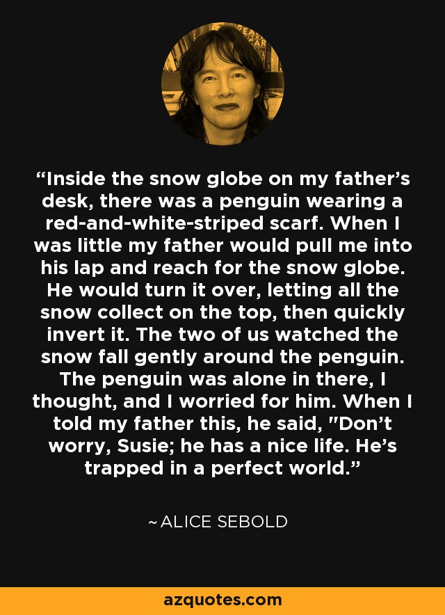 Inside the snow globe on my father's desk, there was a penguin wearing a red-and-white-striped scarf. When I was little my father would pull me into his lap and reach for the snow globe. He would turn it over, letting all the snow collect on the top, then quickly invert it. The two of us watched the snow fall gently around the penguin. The penguin was alone in there, I thought, and I worried for him. When I told my father this, he said, 