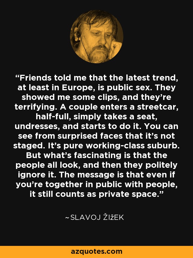 Friends told me that the latest trend, at least in Europe, is public sex. They showed me some clips, and they're terrifying. A couple enters a streetcar, half-full, simply takes a seat, undresses, and starts to do it. You can see from surprised faces that it's not staged. It's pure working-class suburb. But what's fascinating is that the people all look, and then they politely ignore it. The message is that even if you're together in public with people, it still counts as private space. - Slavoj Žižek