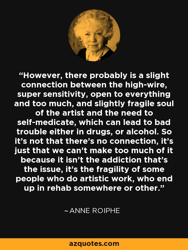 However, there probably is a slight connection between the high-wire, super sensitivity, open to everything and too much, and slightly fragile soul of the artist and the need to self-medicate, which can lead to bad trouble either in drugs, or alcohol. So it's not that there's no connection, it's just that we can't make too much of it because it isn't the addiction that's the issue, it's the fragility of some people who do artistic work, who end up in rehab somewhere or other. - Anne Roiphe