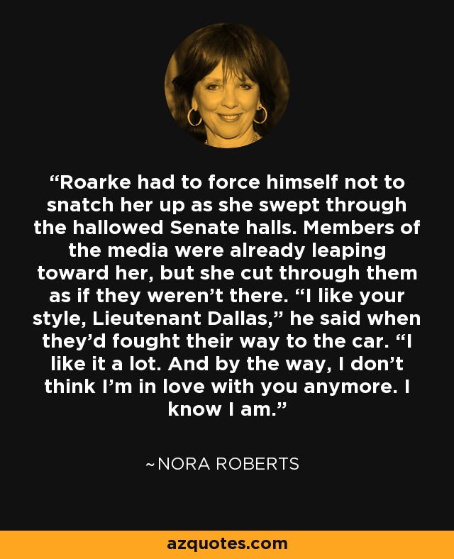 Roarke had to force himself not to snatch her up as she swept through the hallowed Senate halls. Members of the media were already leaping toward her, but she cut through them as if they weren’t there. “I like your style, Lieutenant Dallas,” he said when they’d fought their way to the car. “I like it a lot. And by the way, I don’t think I’m in love with you anymore. I know I am. - Nora Roberts