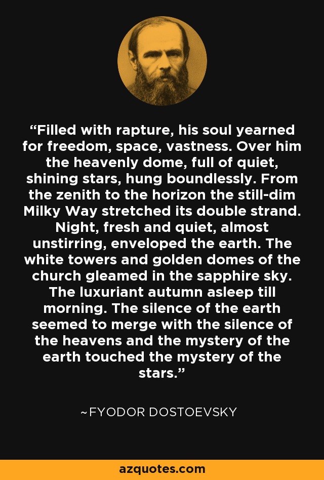 Filled with rapture, his soul yearned for freedom, space, vastness. Over him the heavenly dome, full of quiet, shining stars, hung boundlessly. From the zenith to the horizon the still-dim Milky Way stretched its double strand. Night, fresh and quiet, almost unstirring, enveloped the earth. The white towers and golden domes of the church gleamed in the sapphire sky. The luxuriant autumn asleep till morning. The silence of the earth seemed to merge with the silence of the heavens and the mystery of the earth touched the mystery of the stars. - Fyodor Dostoevsky