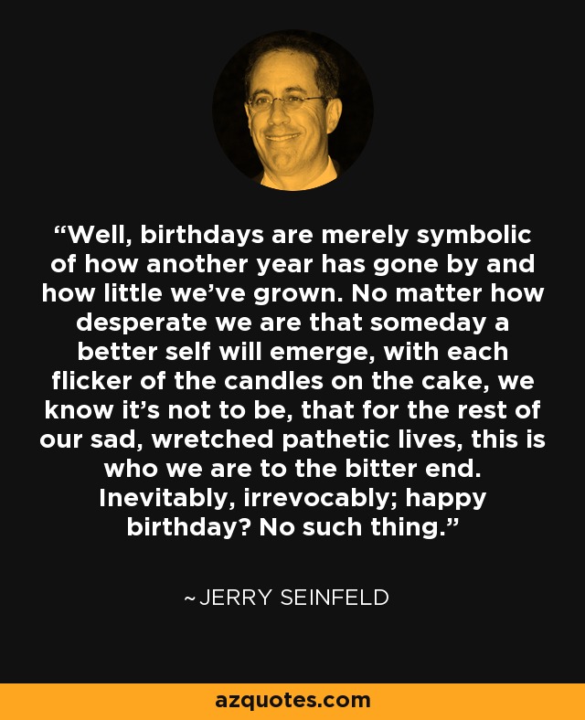 Well, birthdays are merely symbolic of how another year has gone by and how little we've grown. No matter how desperate we are that someday a better self will emerge, with each flicker of the candles on the cake, we know it's not to be, that for the rest of our sad, wretched pathetic lives, this is who we are to the bitter end. Inevitably, irrevocably; happy birthday? No such thing. - Jerry Seinfeld