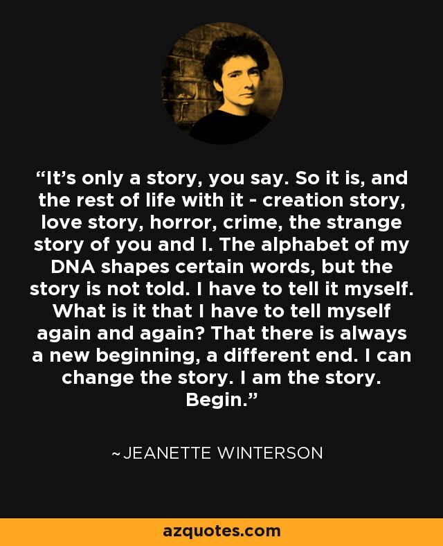 It's only a story, you say. So it is, and the rest of life with it - creation story, love story, horror, crime, the strange story of you and I. The alphabet of my DNA shapes certain words, but the story is not told. I have to tell it myself. What is it that I have to tell myself again and again? That there is always a new beginning, a different end. I can change the story. I am the story. Begin. - Jeanette Winterson