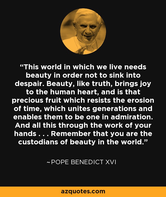 Este mundo en el que vivimos necesita la belleza para no hundirse en la desesperación. La belleza, como la verdad, alegra el corazón humano y es ese fruto precioso que resiste a la erosión del tiempo, que une a las generaciones y les permite ser una en la admiración. Y todo ello mediante el trabajo de vuestras manos. . . Recordad que sois los custodios de la belleza en el mundo. - Pope Benedict XVI