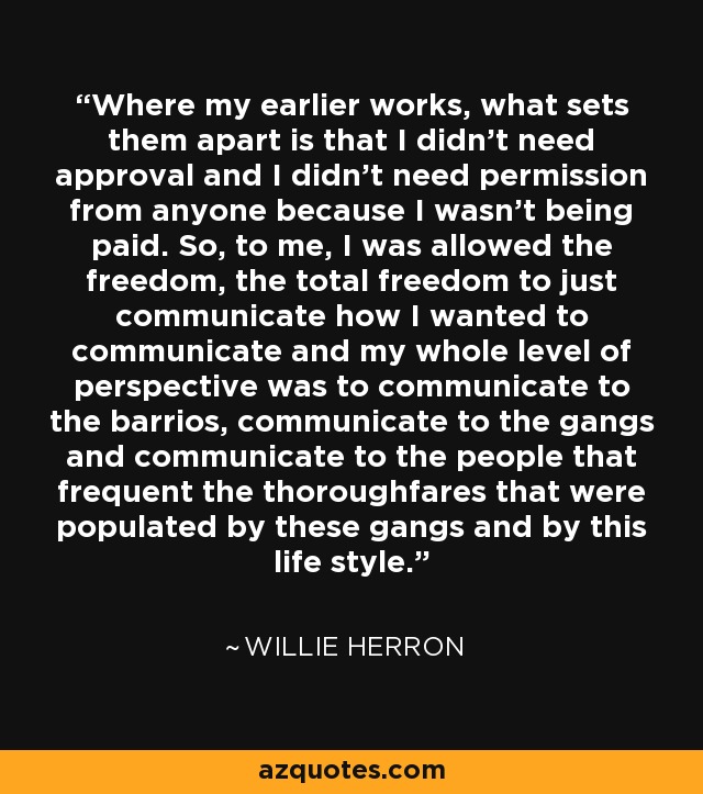 Where my earlier works, what sets them apart is that I didn't need approval and I didn't need permission from anyone because I wasn't being paid. So, to me, I was allowed the freedom, the total freedom to just communicate how I wanted to communicate and my whole level of perspective was to communicate to the barrios, communicate to the gangs and communicate to the people that frequent the thoroughfares that were populated by these gangs and by this life style. - Willie Herron