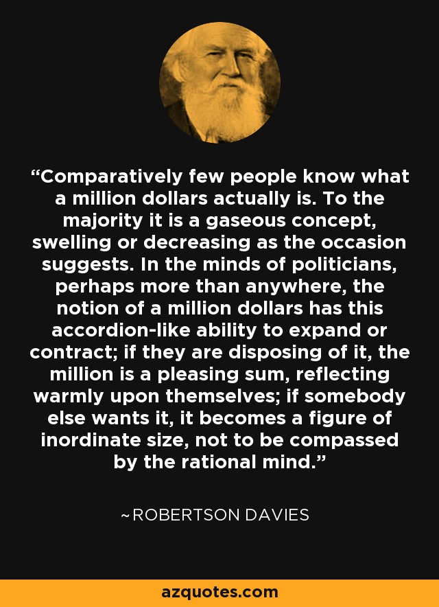 Comparatively few people know what a million dollars actually is. To the majority it is a gaseous concept, swelling or decreasing as the occasion suggests. In the minds of politicians, perhaps more than anywhere, the notion of a million dollars has this accordion-like ability to expand or contract; if they are disposing of it, the million is a pleasing sum, reflecting warmly upon themselves; if somebody else wants it, it becomes a figure of inordinate size, not to be compassed by the rational mind. - Robertson Davies