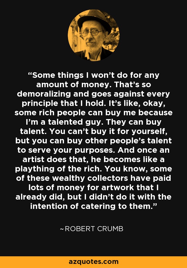 Some things I won't do for any amount of money. That's so demoralizing and goes against every principle that I hold. It's like, okay, some rich people can buy me because I'm a talented guy. They can buy talent. You can't buy it for yourself, but you can buy other people's talent to serve your purposes. And once an artist does that, he becomes like a plaything of the rich. You know, some of these wealthy collectors have paid lots of money for artwork that I already did, but I didn't do it with the intention of catering to them. - Robert Crumb