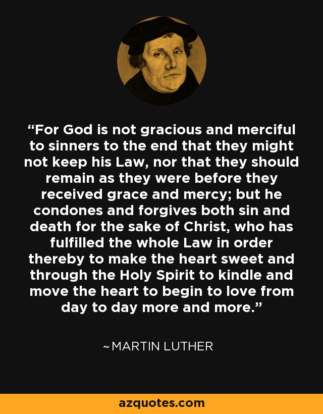 For God is not gracious and merciful to sinners to the end that they might not keep his Law, nor that they should remain as they were before they received grace and mercy; but he condones and forgives both sin and death for the sake of Christ, who has fulfilled the whole Law in order thereby to make the heart sweet and through the Holy Spirit to kindle and move the heart to begin to love from day to day more and more. - Martin Luther