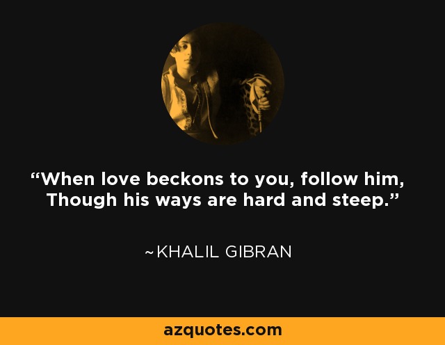 When love beckons to you, follow him, Though his ways are hard and steep. - Khalil Gibran