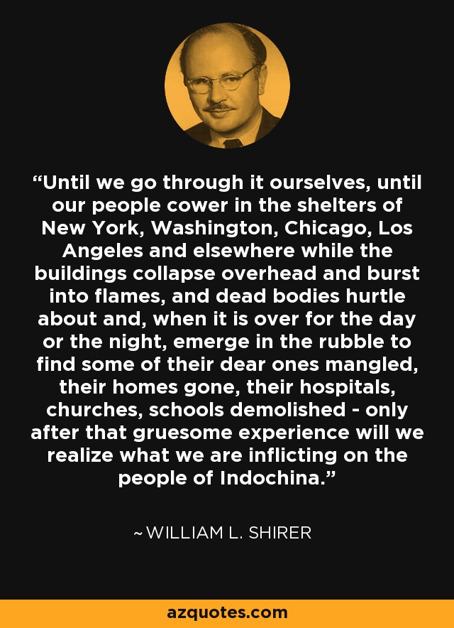 Until we go through it ourselves, until our people cower in the shelters of New York, Washington, Chicago, Los Angeles and elsewhere while the buildings collapse overhead and burst into flames, and dead bodies hurtle about and, when it is over for the day or the night, emerge in the rubble to find some of their dear ones mangled, their homes gone, their hospitals, churches, schools demolished - only after that gruesome experience will we realize what we are inflicting on the people of Indochina. - William L. Shirer