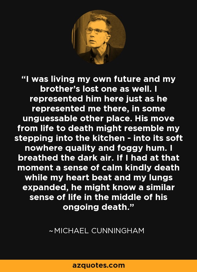 I was living my own future and my brother's lost one as well. I represented him here just as he represented me there, in some unguessable other place. His move from life to death might resemble my stepping into the kitchen - into its soft nowhere quality and foggy hum. I breathed the dark air. If I had at that moment a sense of calm kindly death while my heart beat and my lungs expanded, he might know a similar sense of life in the middle of his ongoing death. - Michael Cunningham