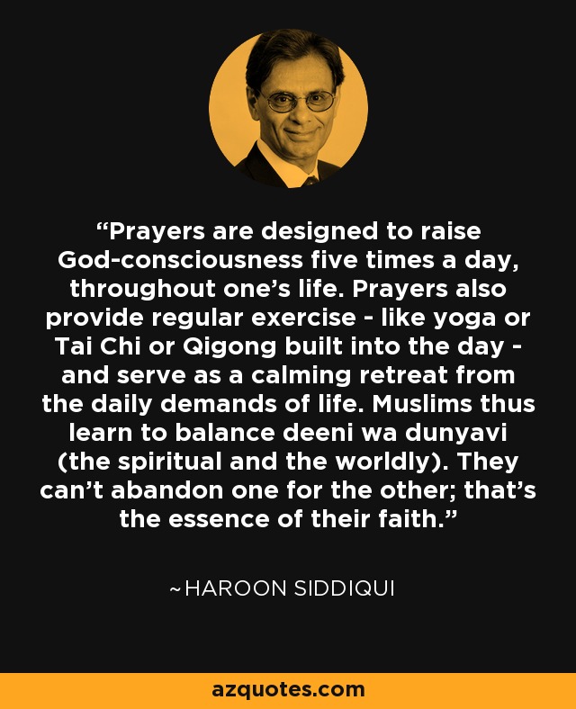 Las oraciones están diseñadas para elevar la conciencia de Dios cinco veces al día, a lo largo de toda la vida. Las oraciones también proporcionan un ejercicio regular -como el yoga, el Tai Chi o el Qigong- y sirven como un retiro calmante de las exigencias diarias de la vida. Los musulmanes aprenden así a equilibrar deeni wa dunyavi (lo espiritual y lo mundano). No pueden abandonar lo uno por lo otro; ésa es la esencia de su fe. - Haroon Siddiqui