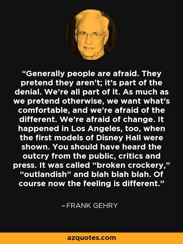 Generally people are afraid. They pretend they aren’t; it’s part of the denial. We’re all part of it. As much as we pretend otherwise, we want what’s comfortable, and we’re afraid of the different. We’re afraid of change. It happened in Los Angeles, too, when the first models of Disney Hall were shown. You should have heard the outcry from the public, critics and press. It was called “broken crockery,” “outlandish” and blah blah blah. Of course now the feeling is different. - Frank Gehry