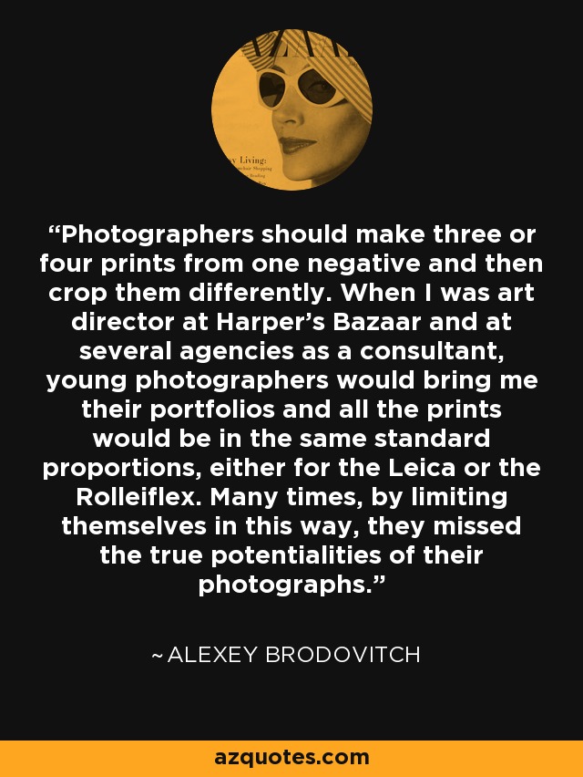 Photographers should make three or four prints from one negative and then crop them differently. When I was art director at Harper's Bazaar and at several agencies as a consultant, young photographers would bring me their portfolios and all the prints would be in the same standard proportions, either for the Leica or the Rolleiflex. Many times, by limiting themselves in this way, they missed the true potentialities of their photographs. - Alexey Brodovitch