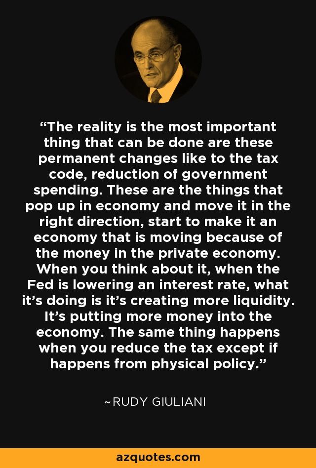 The reality is the most important thing that can be done are these permanent changes like to the tax code, reduction of government spending. These are the things that pop up in economy and move it in the right direction, start to make it an economy that is moving because of the money in the private economy. When you think about it, when the Fed is lowering an interest rate, what it's doing is it's creating more liquidity. It's putting more money into the economy. The same thing happens when you reduce the tax except if happens from physical policy. - Rudy Giuliani