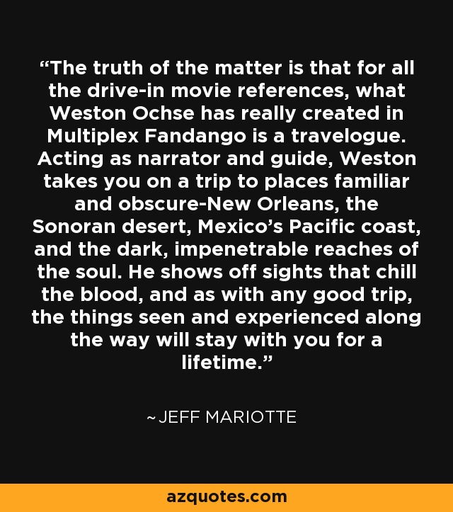 The truth of the matter is that for all the drive-in movie references, what Weston Ochse has really created in Multiplex Fandango is a travelogue. Acting as narrator and guide, Weston takes you on a trip to places familiar and obscure-New Orleans, the Sonoran desert, Mexico's Pacific coast, and the dark, impenetrable reaches of the soul. He shows off sights that chill the blood, and as with any good trip, the things seen and experienced along the way will stay with you for a lifetime. - Jeff Mariotte