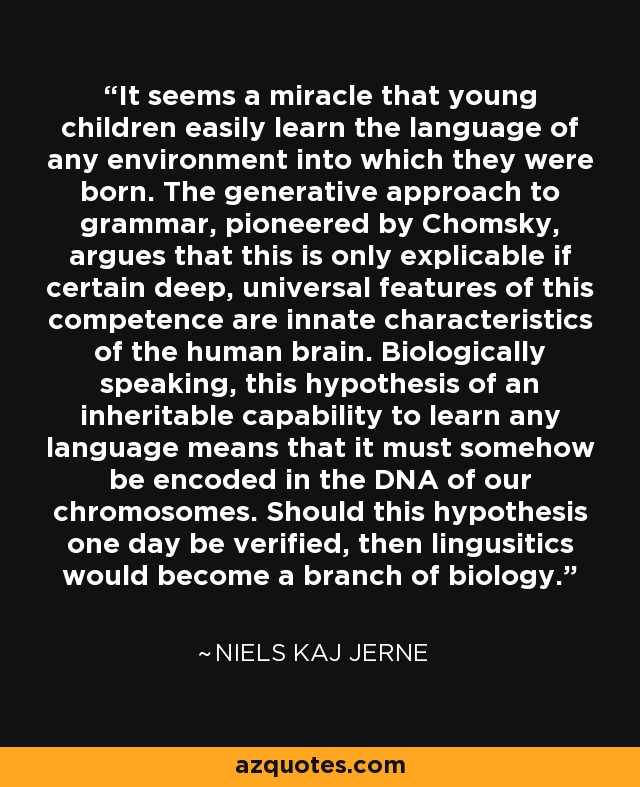 It seems a miracle that young children easily learn the language of any environment into which they were born. The generative approach to grammar, pioneered by Chomsky, argues that this is only explicable if certain deep, universal features of this competence are innate characteristics of the human brain. Biologically speaking, this hypothesis of an inheritable capability to learn any language means that it must somehow be encoded in the DNA of our chromosomes. Should this hypothesis one day be verified, then lingusitics would become a branch of biology. - Niels Kaj Jerne