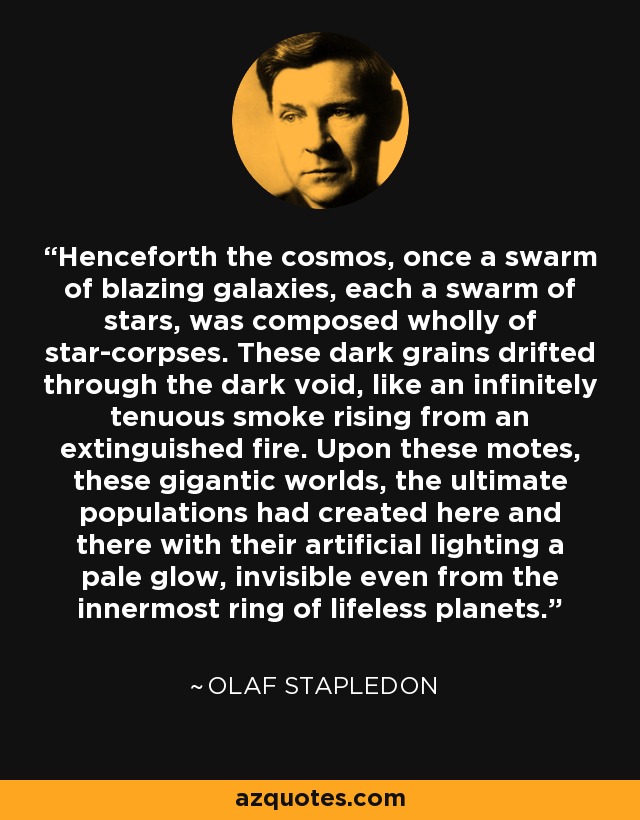 Henceforth the cosmos, once a swarm of blazing galaxies, each a swarm of stars, was composed wholly of star-corpses. These dark grains drifted through the dark void, like an infinitely tenuous smoke rising from an extinguished fire. Upon these motes, these gigantic worlds, the ultimate populations had created here and there with their artificial lighting a pale glow, invisible even from the innermost ring of lifeless planets. - Olaf Stapledon