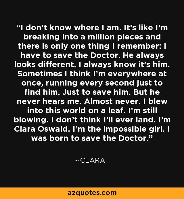 I don't know where I am. It's like I'm breaking into a million pieces and there is only one thing I remember: I have to save the Doctor. He always looks different. I always know it's him. Sometimes I think I'm everywhere at once, running every second just to find him. Just to save him. But he never hears me. Almost never. I blew into this world on a leaf. I'm still blowing. I don't think I'll ever land. I'm Clara Oswald. I'm the impossible girl. I was born to save the Doctor. - Clara