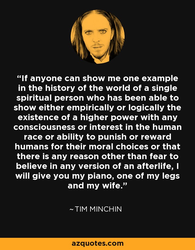 If anyone can show me one example in the history of the world of a single spiritual person who has been able to show either empirically or logically the existence of a higher power with any consciousness or interest in the human race or ability to punish or reward humans for their moral choices or that there is any reason other than fear to believe in any version of an afterlife, I will give you my piano, one of my legs and my wife. - Tim Minchin