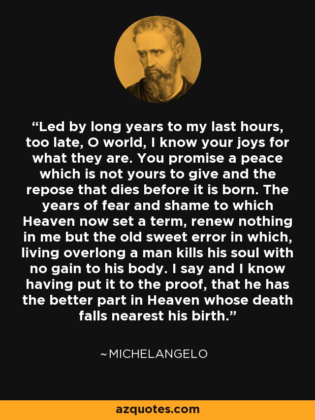 Led by long years to my last hours, too late, O world, I know your joys for what they are. You promise a peace which is not yours to give and the repose that dies before it is born. The years of fear and shame to which Heaven now set a term, renew nothing in me but the old sweet error in which, living overlong a man kills his soul with no gain to his body. I say and I know having put it to the proof, that he has the better part in Heaven whose death falls nearest his birth. - Michelangelo