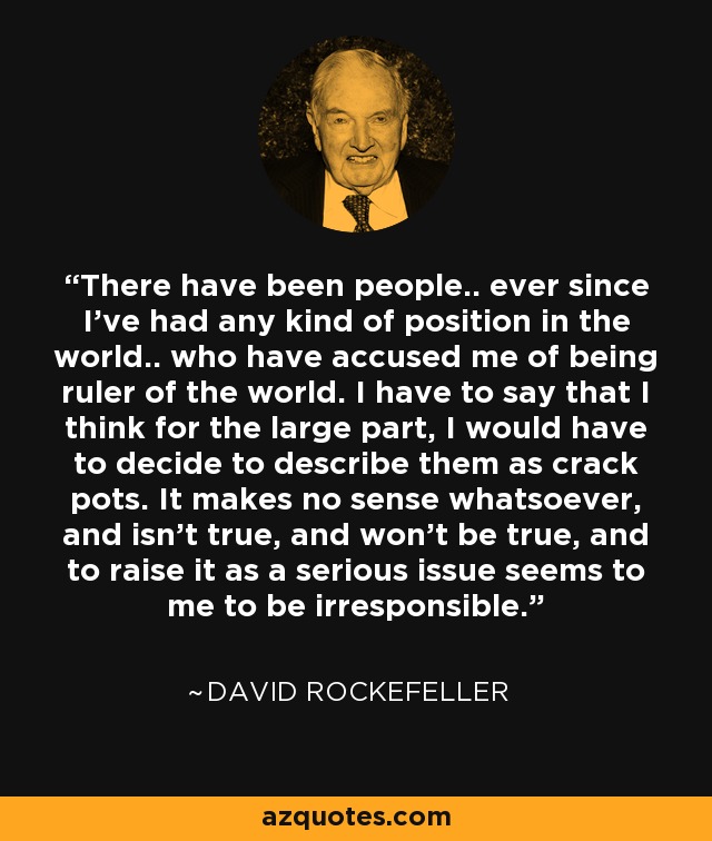 There have been people.. ever since I've had any kind of position in the world.. who have accused me of being ruler of the world. I have to say that I think for the large part, I would have to decide to describe them as crack pots. It makes no sense whatsoever, and isn't true, and won't be true, and to raise it as a serious issue seems to me to be irresponsible. - David Rockefeller