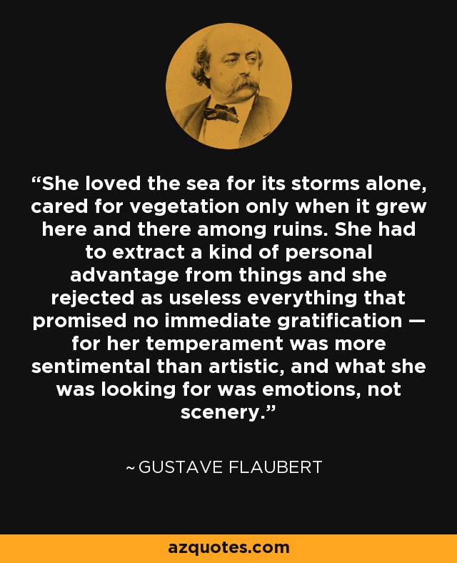 She loved the sea for its storms alone, cared for vegetation only when it grew here and there among ruins. She had to extract a kind of personal advantage from things and she rejected as useless everything that promised no immediate gratification — for her temperament was more sentimental than artistic, and what she was looking for was emotions, not scenery. - Gustave Flaubert