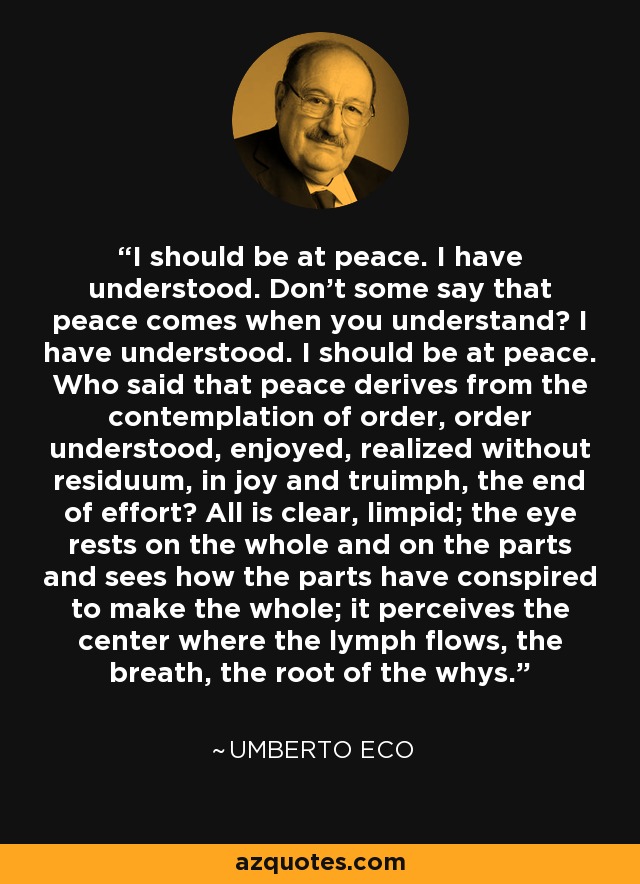 I should be at peace. I have understood. Don't some say that peace comes when you understand? I have understood. I should be at peace. Who said that peace derives from the contemplation of order, order understood, enjoyed, realized without residuum, in joy and truimph, the end of effort? All is clear, limpid; the eye rests on the whole and on the parts and sees how the parts have conspired to make the whole; it perceives the center where the lymph flows, the breath, the root of the whys. - Umberto Eco