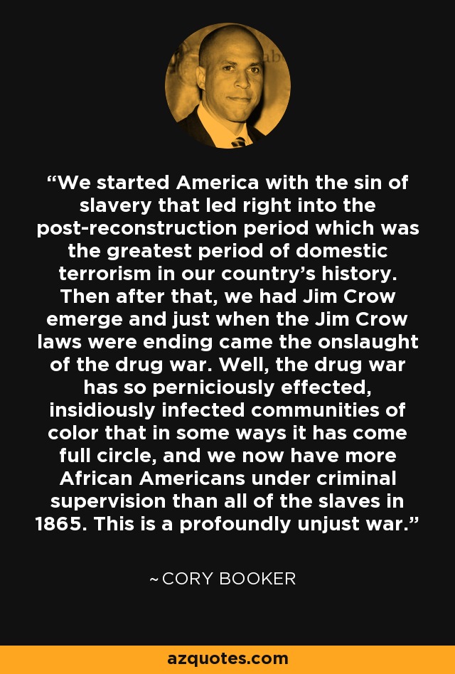 We started America with the sin of slavery that led right into the post-reconstruction period which was the greatest period of domestic terrorism in our country's history. Then after that, we had Jim Crow emerge and just when the Jim Crow laws were ending came the onslaught of the drug war. Well, the drug war has so perniciously effected, insidiously infected communities of color that in some ways it has come full circle, and we now have more African Americans under criminal supervision than all of the slaves in 1865. This is a profoundly unjust war. - Cory Booker