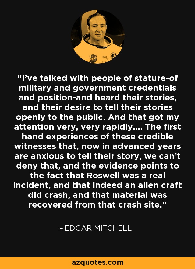 I've talked with people of stature-of military and government credentials and position-and heard their stories, and their desire to tell their stories openly to the public. And that got my attention very, very rapidly.... The first hand experiences of these credible witnesses that, now in advanced years are anxious to tell their story, we can't deny that, and the evidence points to the fact that Roswell was a real incident, and that indeed an alien craft did crash, and that material was recovered from that crash site. - Edgar Mitchell